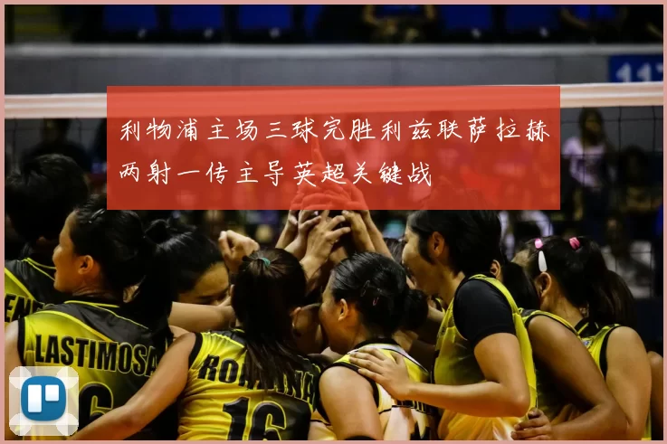 利物浦主场三球完胜利兹联萨拉赫两射一传主导英超关键战